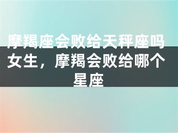 摩羯座会败给天秤座吗女生，摩羯会败给哪个星座