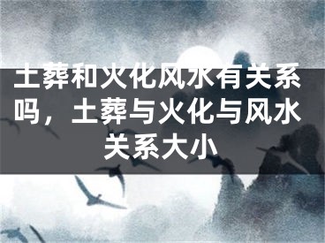 土葬和火化风水有关系吗，土葬与火化与风水关系大小