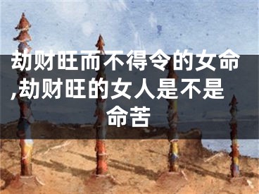劫财旺而不得令的女命,劫财旺的女人是不是命苦