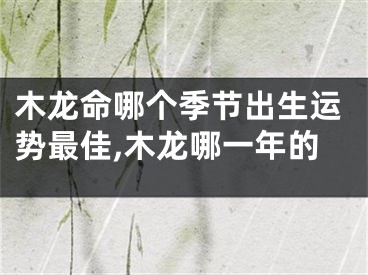 木龙命哪个季节出生运势最佳,木龙哪一年的