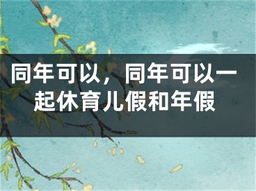 同年可以,同年可以一起休育儿假和年假