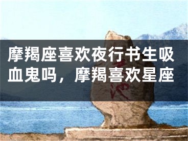 摩羯座喜欢夜行书生吸血鬼吗,摩羯喜欢星座