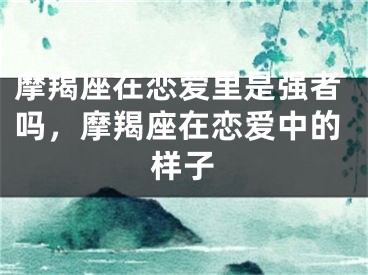 摩羯座在恋爱里是强者吗，摩羯座在恋爱中的样子