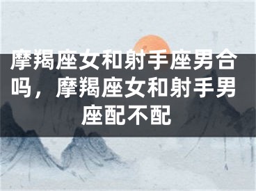 摩羯座女和射手座男合吗，摩羯座女和射手男座配不配