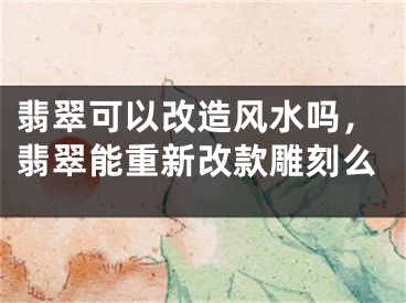 翡翠可以改造风水吗，翡翠能重新改款雕刻么