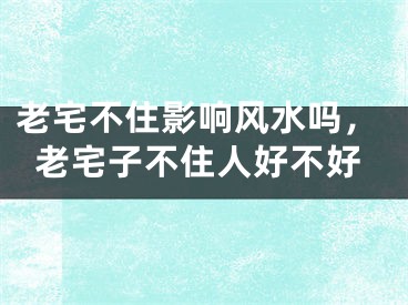 老宅不住影响风水吗，老宅子不住人好不好