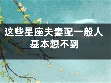 这些星座夫妻配一般人基本想不到