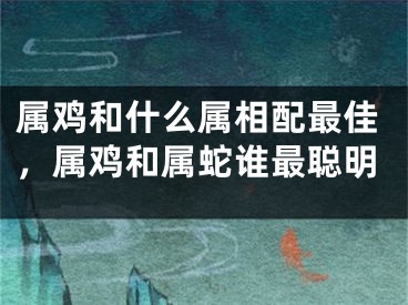 属鸡和什么属相配最佳，属鸡和属蛇谁最聪明