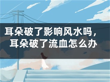 耳朵破了影响风水吗，耳朵破了流血怎么办