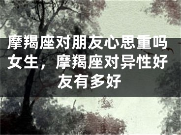 摩羯座对朋友心思重吗女生，摩羯座对异性好友有多好