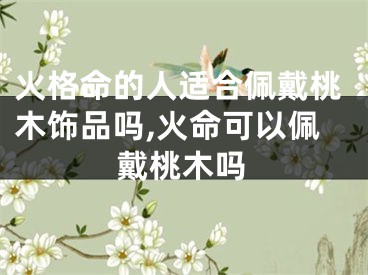 火格命的人适合佩戴桃木饰品吗,火命可以佩戴桃木吗
