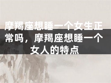 摩羯座想睡一个女生正常吗，摩羯座想睡一个女人的特点