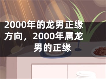 2000年的龙男正缘方向，2000年属龙男的正缘