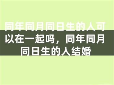 同年同月同日生的人可以在一起吗,同年同月同日生的人结婚