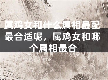 属鸡女和什么属相最配最合适呢，属鸡女和哪个属相最合