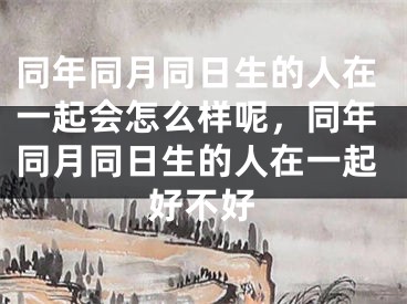 同年同月同日生的人在一起会怎么样呢,同年同月同日生的人在一起好不好