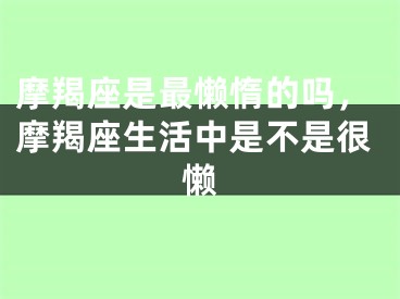 摩羯座是最懒惰的吗，摩羯座生活中是不是很懒