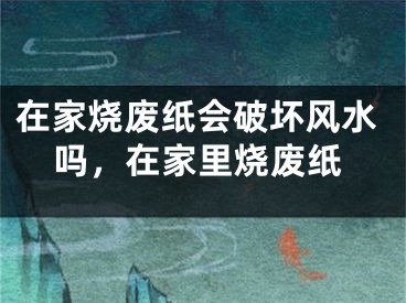 在家烧废纸会破坏风水吗，在家里烧废纸