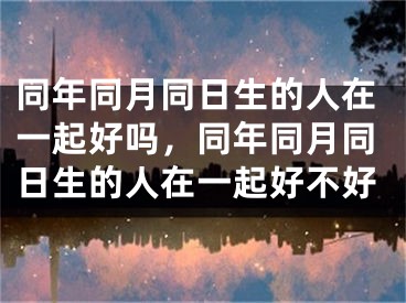 同年同月同日生的人在一起好吗，同年同月同日生的人在一起好不好