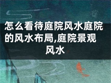 怎么看待庭院风水庭院的风水布局,庭院景观风水