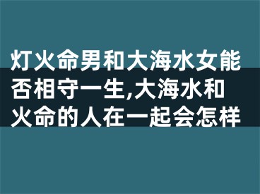 灯火命男和大海水女能否相守一生,大海水和火命的人在一起会怎样