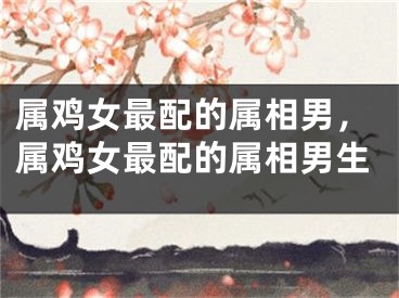 属鸡女最配的属相男，属鸡女最配的属相男生