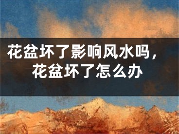 花盆坏了影响风水吗,花盆坏了怎么办