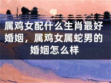 属鸡女配什么生肖最好婚姻，属鸡女属蛇男的婚姻怎么样