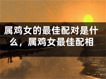 属鸡女的最佳配对是什么，属鸡女最佳配相