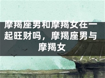 摩羯座男和摩羯女在一起旺财吗，摩羯座男与摩羯女