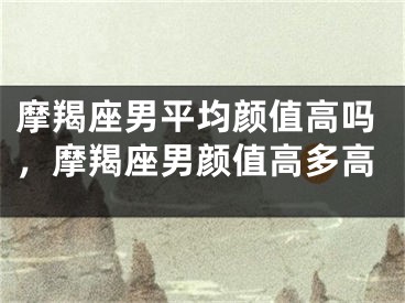 摩羯座男平均颜值高吗，摩羯座男颜值高多高