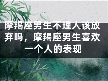 摩羯座男生不理人该放弃吗，摩羯座男生喜欢一个人的表现