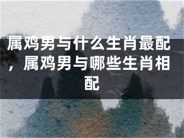 属鸡男与什么生肖最配，属鸡男与哪些生肖相配