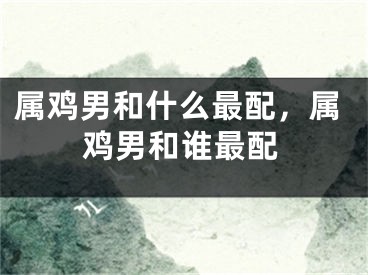 属鸡男和什么最配,属鸡男和谁最配