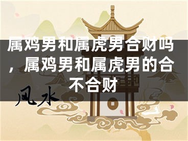 属鸡男和属虎男合财吗，属鸡男和属虎男的合不合财