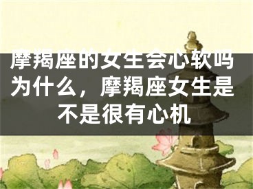 摩羯座的女生会心软吗为什么，摩羯座女生是不是很有心机