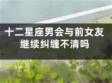 十二星座男会与前女友继续纠缠不清吗