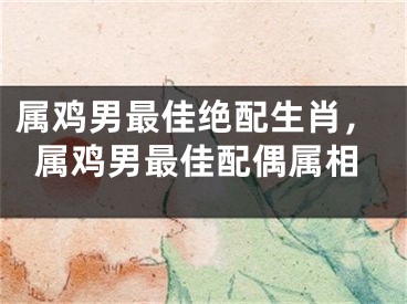 属鸡男最佳绝配生肖，属鸡男最佳配偶属相