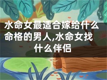水命女最适合嫁给什么命格的男人,水命女找什么伴侣