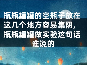 瓶瓶罐罐的空瓶子放在这几个地方容易集阴,瓶瓶罐罐做实验这句话谁说的