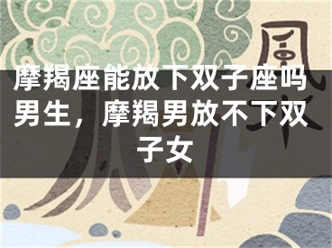 摩羯座能放下双子座吗男生，摩羯男放不下双子女
