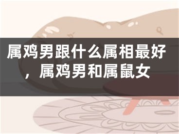 属鸡男跟什么属相最好，属鸡男和属鼠女