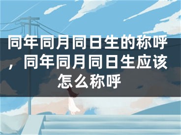同年同月同日生的称呼，同年同月同日生应该怎么称呼