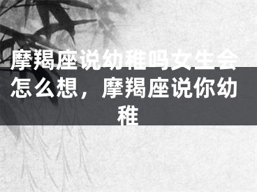 摩羯座说幼稚吗女生会怎么想，摩羯座说你幼稚