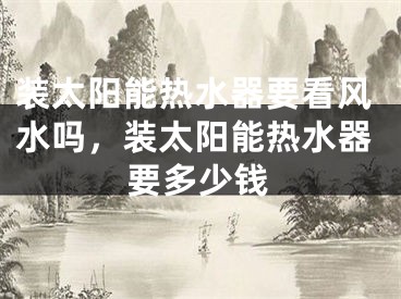 装太阳能热水器要看风水吗，装太阳能热水器要多少钱