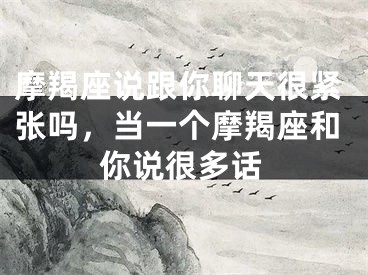 摩羯座说跟你聊天很紧张吗，当一个摩羯座和你说很多话