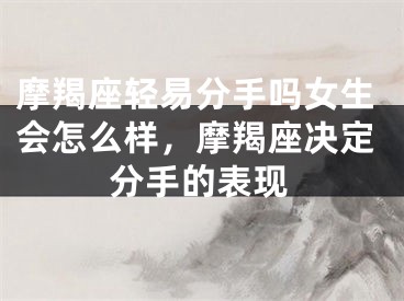 摩羯座轻易分手吗女生会怎么样，摩羯座决定分手的表现