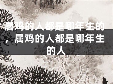 属鸡的人都是哪年生的，属鸡的人都是哪年生的人