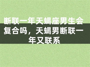 断联一年天蝎座男生会复合吗，天蝎男断联一年又联系