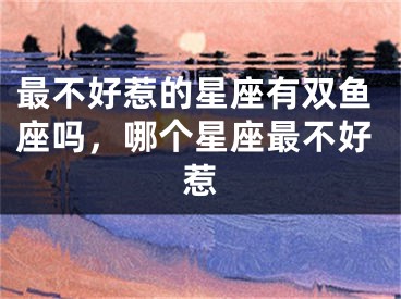 最不好惹的星座有双鱼座吗，哪个星座最不好惹